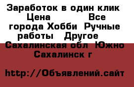 Заработок в один клик › Цена ­ 1 000 - Все города Хобби. Ручные работы » Другое   . Сахалинская обл.,Южно-Сахалинск г.